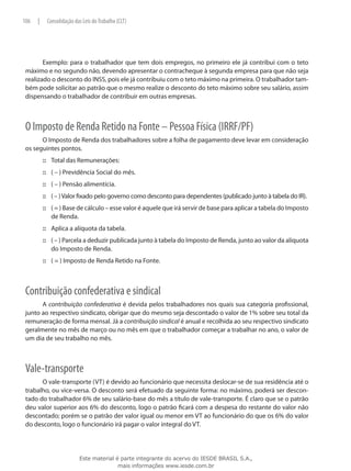 106   |    Consolidação das Leis do Trabalho (CLT)




        Exemplo: para o trabalhador que tem dois empregos, no primeiro ele já contribui com o teto
 máximo e no segundo não, devendo apresentar o contracheque à segunda empresa para que não seja
 realizado o desconto do INSS, pois ele já contribuiu com o teto máximo na primeira. O trabalhador tam-
 bém pode solicitar ao patrão que o mesmo realize o desconto do teto máximo sobre seu salário, assim
 dispensando o trabalhador de contribuir em outras empresas.



 O Imposto de Renda Retido na Fonte – Pessoa Física (IRRF/PF)
       O Imposto de Renda dos trabalhadores sobre a folha de pagamento deve levar em consideração
 os seguintes pontos.
          ::: Total das Remunerações:
          ::: ( – ) Previdência Social do mês.
          ::: ( – ) Pensão alimentícia.
          ::: ( – ) Valor fixado pelo governo como desconto para dependentes (publicado junto à tabela do IR).
          ::: ( = ) Base de cálculo – esse valor é aquele que irá servir de base para aplicar a tabela do Imposto
              de Renda.
          ::: Aplica a alíquota da tabela.
          ::: ( – ) Parcela a deduzir publicada junto à tabela do Imposto de Renda, junto ao valor da alíquota
              do Imposto de Renda.
          ::: ( = ) Imposto de Renda Retido na Fonte.



 Contribuição confederativa e sindical
       A contribuição confederativa é devida pelos trabalhadores nos quais sua categoria profissional,
 junto ao respectivo sindicato, obrigar que do mesmo seja descontado o valor de 1% sobre seu total da
 remuneração de forma mensal. Já a contribuição sindical é anual e recolhida ao seu respectivo sindicato
 geralmente no mês de março ou no mês em que o trabalhador começar a trabalhar no ano, o valor de
 um dia de seu trabalho no mês.



 Vale-transporte
       O vale-transporte (VT) é devido ao funcionário que necessita deslocar-se de sua residência até o
 trabalho, ou vice-versa. O desconto será efetuado da seguinte forma: no máximo, poderá ser descon-
 tado do trabalhador 6% de seu salário-base do mês a título de vale-transporte. É claro que se o patrão
 deu valor superior aos 6% do desconto, logo o patrão ficará com a despesa do restante do valor não
 descontado; porém se o patrão der valor igual ou menor em VT ao funcionário do que os 6% do valor
 do desconto, logo o funcionário irá pagar o valor integral do VT.




                          Este material é parte integrante do acervo do IESDE BRASIL S.A.,
                                         mais informações www.iesde.com.br
 