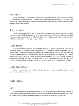 Consolidação das Leis do Trabalho (CLT)   | 107




Vale-refeição
       O vale-refeição não é devido pelas empresas que possuírem menos de cem funcionários, somente
o local para refeição deverá ser dado. Caso contrário, a empresa poderá dar refeição no local e os vales-
-refeição, ou as refeições no local, somente poderão ser descontadas no valor máximo de 20% do valor
dos vales doados pela empresa.



Benefícios sociais
      Os benefícios sociais doados pela empresa devem ser descontados do funcionário em um valor
mínimo, nem que seja R$0,01, porque, se não for descontado nenhum valor referente ao benefício, após
dois anos incorpora-se ao salário do trabalhador o benefício doado, dessa forma entrando na rescisão
trabalhista como salário e com todos os seus direitos.



Salário-família
       É devido aos trabalhadores que possuírem filhos menores de 14 anos não completos e que estejam
dentro dos limites da tabela publicada pelo governo. O salário-família é dado pelo patrão junto ao
salário, porém o valor do mesmo será descontado da guia da Previdência Social do mês, não compondo
base de pagamento. Assim, não incide nenhum desconto ou encargo sobre ele. De acordo com a Medida
Provisória 182, de 29/04/2004, o valor do salário-família será de R$21,27, por filho de até 14 anos
incompletos ou inválido, para quem ganhar até R$414,78. Para o trabalhador que receber de R$414,79 até
R$623,44, o valor do salário-família, por filho de até 14 anos incompletos ou inválido, será de R$14,99.



Salário líquido a pagar
      Refere-se ao total das remunerações, porém já subtraídos os descontos da folha salarial, ou seja,
as contribuições dos funcionários.




Parte patrão

FGTS
       É um depósito mensal na conta vinculada do funcionário junto à Caixa Econômica Federal no
valor de 8,5% do total da remuneração do funcionário no mês, sendo que somente 8% vão para a conta
do funcionário e os restantes 0,5% para o Governo compensar as perdas com o Plano Collor.




             Este material é parte integrante do acervo do IESDE BRASIL S.A.,
                            mais informações www.iesde.com.br
 