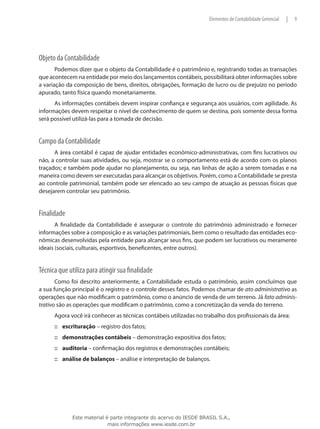 Elementos de Contabilidade Gerencial   |   9




Objeto da Contabilidade
       Podemos dizer que o objeto da Contabilidade é o patrimônio e, registrando todas as transações
que acontecem na entidade por meio dos lançamentos contábeis, possibilitará obter informações sobre
a variação da composição de bens, direitos, obrigações, formação de lucro ou de prejuízo no período
apurado, tanto física quando monetariamente.
      As informações contábeis devem inspirar confiança e segurança aos usuários, com agilidade. As
informações devem respeitar o nível de conhecimento de quem se destina, pois somente dessa forma
será possível utilizá-las para a tomada de decisão.


Campo da Contabilidade
      A área contábil é capaz de ajudar entidades econômico-administrativas, com fins lucrativos ou
não, a controlar suas atividades, ou seja, mostrar se o comportamento está de acordo com os planos
traçados; e também pode ajudar no planejamento, ou seja, nas linhas de ação a serem tomadas e na
maneira como devem ser executadas para alcançar os objetivos. Porém, como a Contabilidade se presta
ao controle patrimonial, também pode ser elencado ao seu campo de atuação as pessoas físicas que
desejarem controlar seu patrimônio.


Finalidade
       A finalidade da Contabilidade é assegurar o controle do patrimônio administrado e fornecer
informações sobre a composição e as variações patrimoniais, bem como o resultado das entidades eco-
nômicas desenvolvidas pela entidade para alcançar seus fins, que podem ser lucrativos ou meramente
ideais (sociais, culturais, esportivos, beneficentes, entre outros).


Técnica que utiliza para atingir sua finalidade
       Como foi descrito anteriormente, a Contabilidade estuda o patrimônio, assim concluímos que
a sua função principal é o registro e o controle desses fatos. Podemos chamar de ato administrativo as
operações que não modificam o patrimônio, como o anúncio de venda de um terreno. Já fato adminis-
trativo são as operações que modificam o patrimônio, como a concretização da venda do terreno.
      Agora você irá conhecer as técnicas contábeis utilizadas no trabalho dos profissionais da área:
      ::: escrituração – registro dos fatos;
      ::: demonstrações contábeis – demonstração expositiva dos fatos;
      ::: auditoria – confirmação dos registros e demonstrações contábeis;
      ::: análise de balanços – análise e interpretação de balanços.




             Este material é parte integrante do acervo do IESDE BRASIL S.A.,
                            mais informações www.iesde.com.br
 