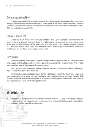 108    |    Consolidação das Leis do Trabalho (CLT)




 Décimo terceiro salário
        É o valor de um salário do funcionário por ano, devendo ser paga a primeira parcela em novembro
 e a segunda e última em dezembro de cada ano. Para a apuração real do décimo terceiro salário, deve-se
 constituir a provisão mensal sobre o valor do total das remunerações, incluindo média das horas extras,
 INSS por parte da empresa e FGTS.



 Férias + abono 1/3
       É o salário de um mês do funcionário, adiantado de mais 1/3 do valor como abono de férias. No
 mês em que o funcionário estiver de férias irá receber salário normalmente por esse tempo. Sendo
 assim, a cada mês trabalhado (ou fração superior a 14 dias) o funcionário adquire o direito de gozar
 1/12 de 30 dias de suas férias. Será o valor referente aos dias de férias que os funcionários têm direito,
 multiplicado por um dia de remuneração mensal bruta.



 INSS patrão
       Depende do ramo de atuação da empresa, do tipo de tributação que sofre. É a soma de diversas
 alíquotas de contribuição para a área social do governo. Seu valor é entre zero (isentas), e 20%, 31% (os
 mais usuais) do total da folha salarial da empresa no mês.
       Obs.: o custo que o patrão tem sobre o salário do trabalhador é de 100% sobre o salário pago.
 Aqui só colocamos alguns itens de custos.
       Neste capítulo, tratamos dos principais direitos e obrigações trabalhistas da parte do empregado
 e do patrão da empresa, tendo em vista a legislação básica da Consolidação as Leis do Trabalho (CLT)
 do Brasil e sempre levando em consideração os dissídios das categorias profissionais, bem como as
 mudanças de estado para estado da nação brasileira.




 Atividade
 1.	       Propomos ao aluno que releia todo o texto e compare com uma CLT, com os dissídios da categoria
           a que pertence (ou irão pertencer) no seu respectivo sindicato trabalhista, pois isso ajudará a
           conhecer melhor a legislação trabalhista.




                           Este material é parte integrante do acervo do IESDE BRASIL S.A.,
                                          mais informações www.iesde.com.br
 