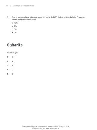 110    |       Consolidação das Leis do Trabalho (CLT)




 5.	       Qual o percentual que irá para a conta vinculada do FGTS do funcionário da Caixa Econômica
           Federal sobre seu salário bruto?
           a)	 10%.
           b)	 8%.
           c)	 5%.
           d)	 2%.




 Gabarito
 Autoavaliação
 1.	       A

 2.	       A

 3.	       B

 4.	       C

 5.	       B




                              Este material é parte integrante do acervo do IESDE BRASIL S.A.,
                                             mais informações www.iesde.com.br
 