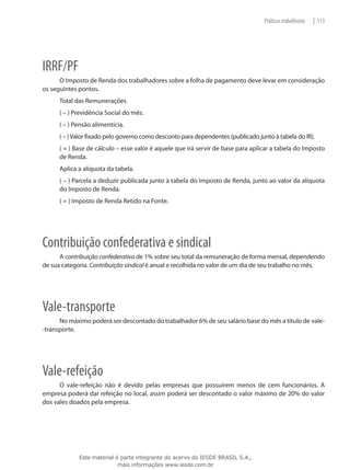 Práticas trabalhistas   | 113




IRRF/PF
      O Imposto de Renda dos trabalhadores sobre a folha de pagamento deve levar em consideração
os seguintes pontos.
      Total das Remunerações
      ( – ) Previdência Social do mês.
      ( – ) Pensão alimentícia.
      ( – ) Valor fixado pelo governo como desconto para dependentes (publicado junto à tabela do IR).
      ( = ) Base de cálculo – esse valor é aquele que irá servir de base para aplicar a tabela do Imposto
      de Renda.
      Aplica a alíquota da tabela.
      ( – ) Parcela a deduzir publicada junto à tabela do Imposto de Renda, junto ao valor da alíquota
      do Imposto de Renda.
      ( = ) Imposto de Renda Retido na Fonte.




Contribuição confederativa e sindical
      A contribuição confederativa de 1% sobre seu total da remuneração de forma mensal, dependendo
de sua categoria. Contribuição sindical é anual e recolhida no valor de um dia de seu trabalho no mês.




Vale-transporte
      No máximo poderá ser descontado do trabalhador 6% de seu salário base do mês a título de vale-
-transporte.




Vale-refeição
      O vale-refeição não é devido pelas empresas que possuírem menos de cem funcionários. A
empresa poderá dar refeição no local, assim poderá ser descontado o valor máximo de 20% do valor
dos vales doados pela empresa.




             Este material é parte integrante do acervo do IESDE BRASIL S.A.,
                            mais informações www.iesde.com.br
 