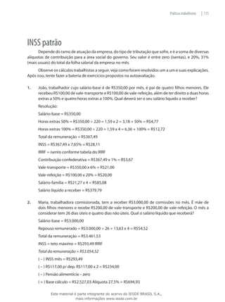 Práticas trabalhistas   | 115




INSS patrão
      Depende do ramo de atuação da empresa, do tipo de tributação que sofre, e é a soma de diversas
alíquotas de contribuição para a área social do governo. Seu valor é entre zero (isentas), e 20%, 31%
(mais usuais) do total da folha salarial da empresa no mês.
      Observe os cálculos trabalhistas a seguir, veja como foram resolvidos um a um e suas explicações.
Após isso, tente fazer a bateria de exercícios propostos na autoavaliação.

1.	   João, trabalhador cujo salário-base é de R$350,00 por mês, é pai de quatro filhos menores. Ele
      recebeu R$100,00 de vale-transporte e R$100,00 de vale-refeição, além de ter direito a duas horas
      extras a 50% e quatro horas extras a 100%. Qual deverá ser o seu salário líquido a receber?
      Resolução:
      Salário-base = R$350,00
      Horas extras 50% = R$350,00 ÷ 220 = 1,59 x 2 = 3,18 + 50% = R$4,77
      Horas extras 100% = R$350,00 ÷ 220 = 1,59 x 4 = 6,36 + 100% = R$12,72
      Total da remuneração = R$367,49
      INSS = R$367,49 x 7,65% = R$28,11
      IRRF = isento conforme tabela do IRRF
      Contribuição confederativa = R$367,49 x 1% = R$3,67
      Vale-transporte = R$350,00 x 6% = R$21,00
      Vale-refeição = R$100,00 x 20% = R$20,00
      Salário-família = R$21,27 x 4 = R$85,08
      Salário líquido a receber = R$379,79

2.	   Maria, trabalhadora comissionada, tem a receber R$3.000,00 de comissões no mês. É mãe de
      dois filhos menores e recebe R$200,00 de vale-transporte e R$200,00 de vale-refeição. O mês a
      considerar tem 26 dias úteis e quatro dias não úteis. Qual o salário líquido que receberá?
      Salário-base = R$3.000,00
      Repouso remunerado = R$3.000,00 ÷ 26 = 13,63 x 4 = R$54,52
      Total da remuneração = R$3.461,53
      INSS = teto máximo = R$293,49 IRRF
      Total da remuneração = R$3.054,52
      ( – ) INSS mês = R$293,49
      ( – ) R$117,00 p/ dep. R$117,00 x 2 = R$234,00
      ( – ) Pensão alimentícia – zero
      ( = ) Base cálculo = R$2.527,03 Alíquota 27,5% = R$694,93

             Este material é parte integrante do acervo do IESDE BRASIL S.A.,
                            mais informações www.iesde.com.br
 