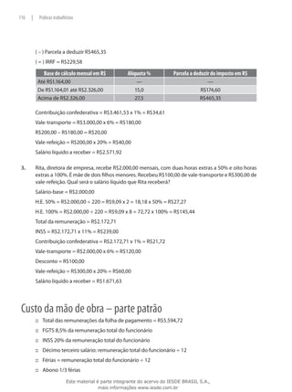 116    |    Práticas trabalhistas




           ( – ) Parcela a deduzir R$465,35
           ( = ) IRRF = R$229,58

              Base de cálculo mensal em R$             Alíquota %          Parcela a deduzir do imposto em R$
            Até R$1.164,00                                 —                              —
            De R$1.164,01 até R$2.326,00                  15,0                         R$174,60
            Acima de R$2.326,00                           27,5                         R$465,35

           Contribuição confederativa = R$3.461,53 x 1% = R$34,61
           Vale-transporte = R$3.000,00 x 6% = R$180,00
           R$200,00 – R$180,00 = R$20,00
           Vale-refeição = R$200,00 x 20% = R$40,00
           Salário líquido a receber = R$2.571,92

 3.	       Rita, diretora de empresa, recebe R$2.000,00 mensais, com duas horas extras a 50% e oito horas
           extras a 100%. É mãe de dois filhos menores. Recebeu R$100,00 de vale-transporte e R$300,00 de
           vale-refeição. Qual será o salário líquido que Rita receberá?
           Salário-base = R$2.000,00
           H.E. 50% = R$2.000,00 ÷ 220 = R$9,09 x 2 = 18,18 x 50% = R$27,27
           H.E. 100% = R$2.000,00 ÷ 220 = R$9,09 x 8 = 72,72 x 100% = R$145,44
           Total da remuneração = R$2.172,71
           INSS = R$2.172,71 x 11% = R$239,00
           Contribuição confederativa = R$2.172,71 x 1% = R$21,72
           Vale-transporte = R$2.000,00 x 6% = R$120,00
           Desconto = R$100,00
           Vale-refeição = R$300,00 x 20% = R$60,00
           Salário líquido a receber = R$1.671,63




 Custo da mão de obra – parte patrão
           ::: Total das remunerações da folha de pagamento = R$5.594,72
           ::: FGTS 8,5% da remuneração total do funcionário
           ::: INSS 20% da remuneração total do funcionário
           ::: Décimo terceiro salário: remuneração total do funcionário ÷ 12
           ::: Férias = remuneração total do funcionário ÷ 12
           ::: Abono 1/3 férias

                            Este material é parte integrante do acervo do IESDE BRASIL S.A.,
                                           mais informações www.iesde.com.br
 