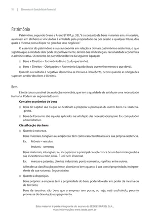 10   |       Elementos de Contabilidade Gerencial




Patrimônio
      Patrimônio, segundo Greco e Arend (1997, p. 35), “é o conjunto de bens materiais e/ou imateriais,
avaliáveis em dinheiro e vinculados à entidade pela propriedade ou por cessão a qualquer título, dos
quais a mesma possa dispor no giro dos seus negócios.”
       O essencial do patrimônio é sua autonomia em relação a demais patrimônios existentes, o que
significa que a entidade dele pode dispor livremente, dentro dos limites legais, racionalidade econômica
e administrativa. O conceito de patrimônio deriva da seguinte equação:
         ::: Bens + Direitos = Patrimônio Bruto (tudo que tenho).
         ::: Bens + Direitos – Obrigações = Patrimônio Líquido (tudo que tenho menos o que devo).
     Quando o resultado é negativo, denomina-se Passivo a Descoberto, ocorre quando as obrigações
superam o valor dos Bens e Direitos.


Bens
    É toda coisa suscetível de avaliação monetária, que tem a qualidade de satisfazer uma necessidade
humana. Podem ser segmentados em:
         Conceito econômico de bens
         ::: Bens de Capital: são os que se destinam a propiciar a produção de outros bens. Ex.: matéria-
             -prima.
         ::: Bens de Consumo: são aqueles aplicados na satisfação das necessidades/apoio. Ex.: computador
             administrativo.
         Classificação dos bens
         ::: Quanto à natureza.
         	    Bens materiais, tangíveis ou corpóreos: têm como característica básica sua própria existência.
         	    Ex.:	    Móveis – veículos
         		            Imóveis – terrenos
         	    Bens imateriais, intangíveis ou incorpóreos: a principal característica de um bem intangível é a
              sua inexistência como coisa. É um bem imaterial.
         	    Ex.:	    marcas e patentes, direitos industriais, ponto comercial, royalties, entre outros.
         	    Além dessa classificação podemos abordar os bens quanto à sua posse/propriedade, indepen-
              dente da sua natureza. Segue abaixo:
         ::: Quanto à disposição.
         	    Bens próprios: a empresa tem a propriedade do bem, podendo estar em poder da mesma ou
              de terceiros;
         	    Bens de terceiros: são bens que a empresa tem posse, ou seja, está usufruindo, perante
              promessa de devolução ou pagamento.


                            Este material é parte integrante do acervo do IESDE BRASIL S.A.,
                                           mais informações www.iesde.com.br
 