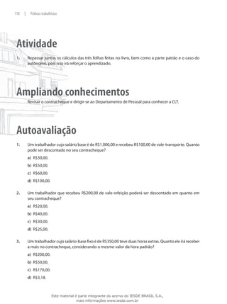 118    |    Práticas trabalhistas




 Atividade
 1.	       Repassar juntos os cálculos das três folhas feitas no livro, bem como a parte patrão e o caso do
           autônomo, pois isso irá reforçar o aprendizado.




 Ampliando conhecimentos
           Revisar o contracheque e dirigir-se ao Departamento de Pessoal para conhecer a CLT.




 Autoavaliação
 1.	       Um trabalhador cujo salário base é de R$1.000,00 e recebeu R$100,00 de vale-transporte. Quanto
           pode ser descontado no seu contracheque?
           a)	 R$30,00.
           b)	 R$50,00.
           c)	 R$60,00.
           d)	 R$100,00.

 2.	       Um trabalhador que recebeu R$200,00 de vale-refeição poderá ser descontado em quanto em
           seu contracheque?
           a)	 R$20,00.
           b)	 R$40,00.
           c)	 R$30,00.
           d)	 R$25,00.

 3.	       Um trabalhador cujo salário-base fixo é de R$350,00 teve duas horas extras. Quanto ele irá receber
           a mais no contracheque, considerando o mesmo valor da hora padrão?
           a)	 R$200,00.
           b)	 R$50,00.
           c) 	 R$170,00.
           d)	 R$3,18.



                            Este material é parte integrante do acervo do IESDE BRASIL S.A.,
                                           mais informações www.iesde.com.br
 