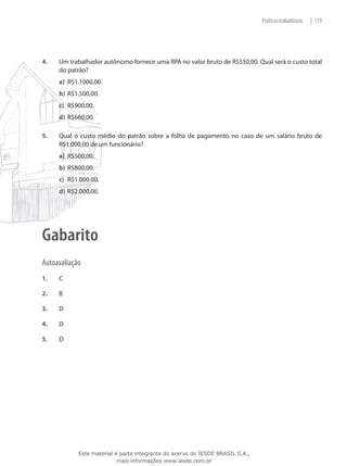 Práticas trabalhistas   | 119




4.	   Um trabalhador autônomo fornece uma RPA no valor bruto de R$550,00. Qual será o custo total
      do patrão?
      a)	 R$1.1000,00.
      b)	 R$1.500,00.
      c)	 R$900,00.
      d)	 R$660,00.

5.	   Qual o custo médio do patrão sobre a folha de pagamento no caso de um salário bruto de
      R$1.000,00 de um funcionário?
      a)	 R$500,00.
      b)	 R$800,00.
      c)	 R$1.000.00.
      d)	 R$2.000,00.




Gabarito
Autoavaliação
1.	   C

2.	   B

3.	   D

4.	   D

5.	   D




             Este material é parte integrante do acervo do IESDE BRASIL S.A.,
                            mais informações www.iesde.com.br
 