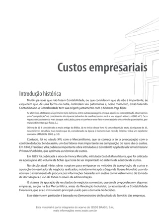 Custos empresariais
Introdução histórica
     Muitas pessoas que não fazem Contabilidade, ou que consideram que ela não é importante, se
esquecem que, de uma forma ou outra, controlam seu patrimônio e, nesse momento, estão fazendo
Contabilidade. A Contabilidade tem sua origem juntamente com o homem. Veja bem:
      Se abrirmos a Bíblia no seu primeiro livro, Gênesis, entre outras passagens em que aparece a contabilidade, observamos
      uma “competição” no crescimento da riqueza (rebanho de ovelhas) entre Jacó e seu sogro Labão (± 4.000 a.C.). Se a
      riqueza de Jacó crescia mais do que a de Labão, para se conhecer esse fato era necessário um controle quantitativo, por
      mais rudimentar que fosse. [...]
      O livro de Jó é considerado o mais antigo da Bíblia. Já no início desse livro há uma descrição exata da riqueza de Jó,
      nos mínimos detalhes. Isso mostra que Jó, considerado na época o homem mais rico do Oriente, tinha um excelente
      contador. (MARION, 2002, p. 32)

      Contudo, foi no século XVI, com o Mercantilismo, que se começa a ter a preocupação com o
controle do lucro. Sendo assim, um dos fatores mais importantes na composição do lucro são os custos.
Em 1840, Francisco Villa publicou importante obra intitulada La Contabilità Applicata alle Amnistrazione
Privata e Pubbliche, que aprimora as técnicas de custos.
     Em 1885 foi publicada a obra de Henry Metcalfe, intitulada Cost of Manufatures, que foi criticada
na época pelo alto volume de fichas que teria de ser implantado no sistema de controle de custos.
      No século atual, várias obras surgiram para enriquecer os métodos de apropriação de custos e
apuração de resultados de negócios realizados, notadamente após a Segunda Guerra Mundial, quando
ocorreu o crescimento da procura por informações baseadas em custos como instrumento de tomada
de decisão para o uso de todos os níveis da administração.
      O sistema de apuração de resultados de negócios comerciais, que ainda prepondera em algumas
empresas, surgiu na Era Mercantilista, antes da Revolução Industrial, caracterizando a Contabilidade
Financeira, que era o instrumento principal usado para a tomada de decisões.
      Esse sistema em particular é baseado no Demonstrativo do Resultado do Exercício das empresas.


              Este material é parte integrante do acervo do IESDE BRASIL S.A.,
                             mais informações www.iesde.com.br
 