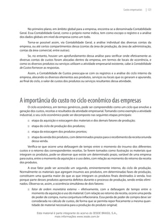 Custos empresariais   | 123




       No primeiro plano, em âmbito global para a empresa, encontra-se a denominada Contabilidade
Geral. Essa Contabilidade Geral, como o próprio nome indica, tem como escopo o registro e a análise
dos dados globais em nível da empresa como um todo.
      Torna-se possível assim, via Contabilidade Geral, a análise individual das diversas contas da
empresa, ou até certos compartimentos dessa (contas da área de produção, da área de administração,
contas da área comercial, entre outras).
      Se, no entanto, houver um aprofundamento dessa análise para verificar onde efetivamente as
diversas contas de custos foram alocadas dentro da empresa, em termos de locais de ocorrência, e
como os diversos produtos ou serviços utilizam a atividade empresarial existente, cabe à Contabilidade
de Custos fornecer as respostas.
       Assim, a Contabilidade de Custos preocupa-se com os registros e a análise do ciclo interno da
empresa, alocando os diversos elementos aos produtos, serviços ou locais que os geraram e apurando,
ao final do ciclo, o valor de custos dos produtos ou serviços resultantes dessa atividade.




A importância do custo no ciclo econômico das empresas
      O ciclo econômico, em termos genéricos, pode ser compreendido como um ciclo que envolve a
geração dos custos, receitas e resultados da atividade empresarial. Tomando como exemplo a atividade
industrial, o seu ciclo econômico pode ser decomposto nas seguintes etapas principais:
      ::: etapa da aquisição e estocagem dos materiais e dos demais fatores de produção;
      ::: etapa do ciclo de produção dos produtos;
      ::: etapa da estocagem dos produtos prontos;
      ::: etapa da venda dos produtos, com determinados prazos para o recebimento da receita oriunda
          dessa venda.
      Verifica-se que ocorre uma defasagem de tempo entre o momento do insumo dos diferentes
custos e o retorno das correspondentes receitas. Se forem tomados como ilustração os materiais que
integram os produtos, pode-se observar que existe um determinado prazo, variável de uma empresa
para outra, entre o momento da aquisição e o uso deles, com relação ao momento do retorno da receita
dos produtos.
      A esse fator pode ser acrescido um segundo, eminentemente interno, do ciclo de produção.
Normalmente os materiais que agregam insumos aos produtos, em determinadas fases de produção,
constituem uma quantia maior do que as que integram os produtos finais destinados à venda. Isso
porque parte desses produtos apresenta defeitos durante o processo de produção, sendo então elimi-
nados. Observa-se, assim, a ocorrência simultânea de dois fatores:
      ::: fator de ordem monetária externa – efetivamente, com a defasagem de tempo entre o
          momento da aquisição e uso do material. Com relação ao retorno da receita, ocorre uma perda
          de poder de compra, numa conjuntura inflacionária. Essa perda de poder de compra deve ser
          considerada no cálculo de custos, de forma que se permita repor fisicamente a mesma quan-
          tidade de material necessária para a produção do produto original;

             Este material é parte integrante do acervo do IESDE BRASIL S.A.,
                            mais informações www.iesde.com.br
 