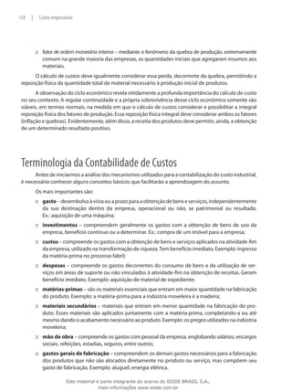 124   |    Custos empresariais




          ::: fator de ordem monetária interna – mediante o fenômeno da quebra de produção, extremamente
              comum na grande maioria das empresas, as quantidades iniciais que agregaram insumos aos
              materiais.
       O cálculo de custos deve igualmente considerar essa perda, decorrente da quebra, permitindo a
 reposição física da quantidade total de material necessário à produção inicial de produtos.
        A observação do ciclo econômico revela nitidamente a profunda importância do cálculo de custo
 no seu contexto. A regular continuidade e a própria sobrevivência desse ciclo econômico somente são
 viáveis, em termos normais, na medida em que o cálculo de custos considerar e possibilitar a integral
 reposição física dos fatores de produção. Essa reposição física integral deve considerar ambos os fatores
 (inflação e quebras). Evidentemente, além disso, a receita dos produtos deve permitir, ainda, a obtenção
 de um determinado resultado positivo.




 Terminologia da Contabilidade de Custos
       Antes de iniciarmos a análise dos mecanismos utilizados para a contabilização do custo industrial,
 é necessário conhecer alguns conceitos básicos que facilitarão a aprendizagem do assunto.
          Os mais importantes são:
          ::: gasto – desembolso à vista ou a prazo para a obtenção de bens e serviços, independentemente
              da sua destinação dentro da empresa, operacional ou não, se patrimonial ou resultado.
              Ex.: aquisição de uma máquina;
          ::: investimentos – compreendem geralmente os gastos com a obtenção de bens de uso da
              empresa, benefício contínuo ou a determinar. Ex.: compra de um imóvel para a empresa;
          ::: custos – compreende os gastos com a obtenção de bens e serviços aplicados na atividade-fim
              da empresa, utilizado na transformação de riqueza. Tem benefício imediato. Exemplo: ingresso
              da matéria-prima no processo fabril;
          ::: despesas – compreende os gastos decorrentes do consumo de bens e da utilização de ser-
              viços em áreas de suporte ou não vinculados à atividade-fim na obtenção de receitas. Geram
              benefício imediato. Exemplo: aquisição de material de expediente;
          ::: matérias-primas – são os materiais essenciais que entram em maior quantidade na fabricação
              do produto. Exemplo: a matéria-prima para a indústria moveleira é a madeira;
          ::: materiais secundários – materiais que entram em menor quantidade na fabricação do pro-
              duto. Esses materiais são aplicados juntamente com a matéria-prima, completando-a ou até
              mesmo dando o acabamento necessário ao produto. Exemplo: os pregos utilizados na indústria
              moveleira;
          ::: mão de obra – compreende os gastos com pessoal da empresa, englobando salários, encargos
              sociais, refeições, estadias, seguros, entre outros;
          ::: gastos gerais de fabricação – compreendem os demais gastos necessários para a fabricação
              dos produtos que não são alocados diretamente no produto ou serviço, mas compõem seu
              gasto de fabricação. Exemplo: aluguel, energia elétrica.

                          Este material é parte integrante do acervo do IESDE BRASIL S.A.,
                                         mais informações www.iesde.com.br
 