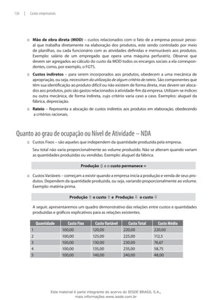 126   |       Custos empresariais




          ::: Mão de obra direta (MOD) – custos relacionados com o fato de a empresa possuir pesso-
              al que trabalha diretamente na elaboração dos produtos, este sendo controlado por meio
              de planilhas, ou cada funcionário com as atividades definidas e mensuráveis aos produtos.
              Exemplo: salário de um empregado que opera uma máquina perfuratriz. Observe que
              devem ser agregados ao cálculo do custo da MOD todos os encargos sociais a ela correspon-
              dentes, como, por exemplo, o FGTS.
          ::: Custos indiretos – para serem incorporados aos produtos, obedecem a uma mecânica de
              apropriação, ou seja, necessitam da utilização de algum critério de rateio. São componentes que
              têm sua identificação ao produto difícil ou não existem de forma direta, mas devem ser aloca-
              dos aos produtos, pois são gastos relacionados à atividade-fim da empresa. Utilizam-se índices
              ou outra mecânica, de forma indireta, cujo critério varia caso a caso. Exemplos: aluguel da
              fábrica, depreciação.
          ::: Rateio – Representa a alocação de custos indiretos aos produtos em elaboração, obedecendo
              a critérios racionais.



 Quanto ao grau de ocupação ou Nível de Atividade – NDA
          ::: Custos Fixos – são aqueles que independem da quantidade produzida pela empresa.
          	    Seu total não varia proporcionalmente ao volume produzido. Não se alteram quando variam
               as quantidades produzidas ou vendidas. Exemplo: aluguel da fábrica.

                                              Produção ô e o custo permanece =
 	
          ::: Custos Variáveis – começam a existir quando a empresa inicia a produção e venda de seus pro-
              dutos. Dependem da quantidade produzida, ou seja, variando proporcionalmente ao volume.
              Exemplo: matéria-prima.

                                       Produção ñ o custo ñ e Produção ò o custo ò
 	
          	    A seguir, apresentaremos um quadro demonstrativo das relações entre custos e quantidades
               produzidas e gráficos explicativos para as relações existentes.

                   Quantidade         Custo Fixo      Custo Variável      Custo Total      Custo Médio
               1                    100,00           120,00            220,00           220,00
              2                     100,00           125,00            225,00           112,5
              3                     100,00           130,00            230,00           76,67
              4                     100,00           135,00            235,00           58,75
              5                     100,00           140,00            240,00           48,00




                             Este material é parte integrante do acervo do IESDE BRASIL S.A.,
                                            mais informações www.iesde.com.br
 