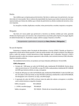 Elementos de Contabilidade Gerencial   | 11




Direitos
       São créditos que a empresa possui de terceiros. São bens e valores que nos pertencem, mas que
não estão em nosso poder. São os valores de propriedade da empresa que estão em posse de terceiros,
representados por títulos de créditos que o titular do patrimônio ou direito receberá de terceiros, inclu-
sive impostos.
      Ex.: locações a receber, duplicatas a receber, notas promissórias a receber, impostos a recuperar.


Obrigações
      São bens em nosso poder que pertencem a terceiros ou direitos cedidos por estes, gerando
dívidas da empresa para com terceiros. São compromissos assumidos pela empresa em pagar alguém
em determinada data. Ex.: duplicatas a pagar, salários a pagar, impostos a recolher.

                Recapitulando: o patrimônio é composto por Bens, Direitos e Obrigações.



No caso de impostos
      Ilustremos o Imposto sobre Circulação de Mercadorias e Serviço (ICMS). É devido ao Governo o
pagamento a título desse tributo quando o valor de venda exceder o de compra (unitário). Essa diferença
entre o valor de compra e venda denomina-se Valor Agregado, que é tributado. Ocorrerá o ICMS a
Recuperar quando o valor das compras superarem o das vendas, caso contrário teremos ICMS a Recolher.
Vejamos exemplos práticos.
      No estabelecimento temos um produto com base tributária definida de 12% de ICMS:
      ICMS a Recuperar
      ::: Compra de 1 000 peças ao valor de R$100,00 cada, totalizando R$100.000,00. Dentro desse
          valor já está incluso os 12% de ICMS, ou seja, R$12,00 a cada produto, totalizando R$12.000,00
          de ICMS que teríamos direito, ou seja, a recuperar.
      ::: Venda de 200 peças ao valor de R$200,00 cada, totalizando R$40.000,00. O valor do ICMS será
          de 12% sobre o valor da venda, ou seja, R$24,00 a cada peça, totalizando o valor de R$4.800,00,
          de obrigações com o Governo, ou seja, a recolher/pagar.
      ::: A apuração do valor do ICMS se dá por meio do saldo dos valores a recuperar e a recolher,
          assim sendo teríamos a seguinte situação:
           ICMS a recuperar:		 R$12.000,00
           ( – ) ICMS a recolher/pagar:		   R$4.800,00
           Saldo a recuperar:		             R$7.200,00 – Direito de ser ressarcido pelo governo.




                Este material é parte integrante do acervo do IESDE BRASIL S.A.,
                               mais informações www.iesde.com.br
 