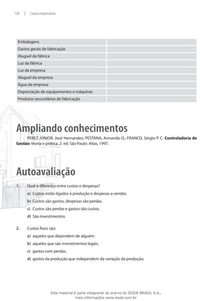 128    |    Custos empresariais




  Embalagens
  Gastos gerais de fabricação
  Aluguel da fábrica
  Luz da fábrica
  Luz da empresa
  Aluguel da empresa
  Água da empresa
  Depreciação de equipamentos e máquinas
  Produtos secundários de fabricação




 Ampliando conhecimentos
      PEREZ JÚNIOR, José Hernandez; PESTANA, Armando O.; FRANCO, Sérgio P. C. Controladoria de
 Gestão: teoria e prática. 2. ed. São Paulo: Atlas, 1997.




 Autoavaliação
 1.	       Qual a diferença entre custos e despesas?
           a)	 Custos estão ligados à produção e despesas a vendas.
           b)	 Custos são gastos, despesas são perdas.
           c)	 Custos são perdas e gastos são custos.
           d)	 São investimentos.

 2.	       Custos fixos são:
           a)	 aqueles que dependem de alguém.
           b)	 aqueles que são investimentos legais.
           c)	 gastos com perdas.
           d)	 gastos da produção que independem da variação da produção.




                           Este material é parte integrante do acervo do IESDE BRASIL S.A.,
                                          mais informações www.iesde.com.br
 