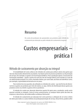 Resumo
                        Os custos de produção são apropriados aos produtos pelo método de
                        custeamento por absorção ou pelo método de custeamento marginal.




                       Custos empresariais –
                                   prática I
Método de custeamento por absorção ou integral
      A Contabilidade de Custos utiliza-se de métodos de custeio para atribuir valores dos gastos que
não são relacionados diretamente ao produto, mas fazem parte do processo produtivo ou de prestação
de serviços. Por exemplo, os gastos com iluminação da fábrica. Para a produção operar, é necessário ter
iluminação (claridade) – porém, quanto da conta do mês de energia elétrica será inserida no custo de
um determinado produto? Os custos chamados diretos, por outro lado, são fáceis de identificar como,
por exemplo, a quantidade de borracha em um pneu.
     Para resolvermos essa questão, são utilizados os métodos de custeio – que são formas de direcio-
narmos os gastos aos produtos por meio de rateios, ou seja, critérios de distribuição desses gastos aos
produtos (como vou dividir os gastos entre os produtos).
      O método de custeio por absorção determina quanto foi gasto para a produção, sendo assim
possível controlar os estoques. Como já vimos anteriormente, os estoques fazem parte dos bens da
empresa e, dessa forma, são evidenciados no Balanço Patrimonial.
      O método de custeamento por absorção tem como premissa a utilização de um único critério
de rateio para todos os custos indiretos da produção/prestação de serviço. Dessa forma, poderá sofrer

             Este material é parte integrante do acervo do IESDE BRASIL S.A.,
                            mais informações www.iesde.com.br
 