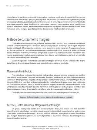 132   |    Custos empresariais – prática I




 distorções na formação do custo unitário do produto, conforme a utilização desse critério. Esse método
 de custeio tem como base a apropriação dos gastos aos produtos por meio da utilização de proporções
 simples (regra de três), que são absolutamente explicáveis de forma lógica, “matematicamente”. Contudo,
 a gestão empresarial não é simplesmente matemática – existem várias contas a serem consideradas,
 por esse método de custeio, e somente uma base de rateio, o que pode influenciar os resultados mate-
 máticos de forma perigosa quando os critérios desses rateios não forem bem analisados.




 Método de custeamento marginal
       O método de custeamento marginal pode ser entendido também como custeamento direto ou
 variável. Custeamento marginal é o método de custear os produtos ou serviços por margem de contri-
 buição, obtida pela diferença entre as receitas e seus respectivos custos marginais. A sua premissa básica
 é a de que somente os custos claramente identificados com os produtos ou serviços vendidos, chama-
 dos de diretos ou invariáveis, devem ser apropriados. Os demais custos relacionados e necessários para
 manter a capacidade instalada, denominados de fixos, devem ser tratados como parte de um período,
 deduzindo diretamente para o resultado.
       O custo marginal é o aumento de custo ocasionado pela produção de uma unidade extra de pro-
 duto. Ou seja, determina quanto custa cada produto incrementado na produção.



 Margem de Contribuição
        Pelo método de custeamento marginal, cada produto absorve somente os custos que incidem
 diretamente e que oscilam conforme o volume de produção. Sendo assim, estamos falando dos custos
 variáveis. A diferença entre o preço líquido de venda e o custo unitário variável, chamada Margem de Con-
 tribuição (MC), deve contribuir tanto para absorção dos custos fixos e despesas como para a obtenção
 do lucro total da empresa. Isto é, a análise de lucro da empresa é efetuada não com base nos lucros
 unitários dos produtos, mas com base na margem de contribuição que cada um pode contribuir para
 absorver os custos fixos e despesas e formar o lucro total da empresa, após cobrir esses valores.
          O método de custeamento marginal substitui o lucro bruto pela Margem de Contribuição.

                       Margem de Contribuição = preço líquido de venda – custos variáveis



 Receitas, Custos Variáveis e Margens de Contribuição
       Em geral, a alocação de receitas e de custos variáveis é direta, isso porque cada item é direta e
 especificamente identificável com determinado segmento de atividade ou produto. Isso será revertido
 como lucro, podendo ser facilmente calculado multiplicando-se a alteração no número de unidades
 pela margem de contribuição unitária ou multiplicando-se o aumento na receita de vendas pela taxa
 de contribuição marginal.



                           Este material é parte integrante do acervo do IESDE BRASIL S.A.,
                                          mais informações www.iesde.com.br
 