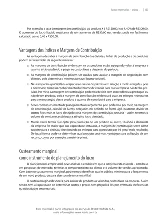 Custos empresariais – prática I   | 133




      Por exemplo, a taxa de margem de contribuição do produto X é R$120,00, isto é, 40% de R$300,00.
O aumento do lucro líquido resultante de um aumento de R$50,00 nas vendas pode ser facilmente
calculado como 0,40 x R$50,00.



Vantagens dos índices e Margens de Contribuição
    As vantagens de saber a margem de contribuição das divisões, linhas de produção e de produtos
podem ser resumidas da seguinte maneira:
      ::: As margens de contribuição evidenciam se os produtos estão agregando valor à empresa e
          quanto estão ajudando a pagar os custos fixos e despesas do período.
      ::: As margens de contribuição podem ser usadas para avaliar a margem de negociação com
          clientes, pois determina o mínimo aceitável (custo variável).
      ::: Nas campanhas publicitárias especiais e no uso de prêmios em relação a metas atingidas, pois
          é necessário termos o conhecimento do volume de vendas para que a empresa não tenha pre-
          juízo. Por meio da margem de contribuição podemos decidir com antecedência a produção ou
          não de um produto, pois a margem de contribuição evidenciará quais os esforços necessários
          para a manutenção desse produto e quanto ele contribuirá para a empresa.
      ::: Serve como instrumento de planejamento ou orçamento, pois podemos, por meio da margem
          de contribuição, calcular os lucros desejados no período de forma ágil, bastando dividir os
          custos fixos mais o lucro desejado pela margem de contribuição unitária – assim teremos o
          volume de venda necessário para atingir o lucro desejado.
      ::: Muitas vezes temos que optar pela produção de um produto ou outro. Quando a demanda
          da empresa for maior que sua capacidade instalada, a margem de contribuição serve como
          suporte para a decisão, direcionando os esforços para o produto que irá gerar mais resultado.
          De igual forma pode-se determinar qual produto será mais vantajoso para utilização de um
          recurso, como, por exemplo, a matéria-prima.



Custeamento marginal
como instrumento de planejamento do lucro
     O planejamento empresarial deve analisar o cenário em que a empresa está inserida – com base
em pesquisas de mercado, teremos o comportamento do cliente e o volume de vendas aproximado.
Com base no custeamento marginal, poderemos identificar qual o público mínimo para o lançamento
de um novo produto, ou para abertura de uma nova filial.
      O custeio marginal desonera para análise de produtos o valor dos custos fixos da empresa. Assim
sendo, tem a capacidade de determinar custos e preços sem prejudicá-los por eventuais ineficiências
ou ociosidades empresariais.




             Este material é parte integrante do acervo do IESDE BRASIL S.A.,
                            mais informações www.iesde.com.br
 