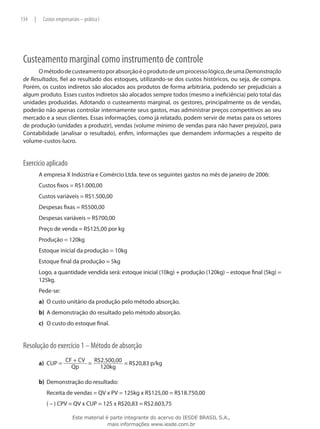 134   |       Custos empresariais – prática I




 Custeamento marginal como instrumento de controle
       O método de custeamento por absorção é o produto de um processo lógico, de uma Demonstração
 de Resultados, fiel ao resultado dos estoques, utilizando-se dos custos históricos, ou seja, de compra.
 Porém, os custos indiretos são alocados aos produtos de forma arbitrária, podendo ser prejudiciais a
 algum produto. Esses custos indiretos são alocados sempre todos (mesmo a ineficiência) pelo total das
 unidades produzidas. Adotando o custeamento marginal, os gestores, principalmente os de vendas,
 poderão não apenas controlar internamente seus gastos, mas administrar preços competitivos ao seu
 mercado e a seus clientes. Essas informações, como já relatado, podem servir de metas para os setores
 de produção (unidades a produzir), vendas (volume mínimo de vendas para não haver prejuízo), para
 Contabilidade (analisar o resultado), enfim, informações que demandem informações a respeito de
 volume-custos-lucro.


 Exercício aplicado
          A empresa X Indústria e Comércio Ltda. teve os seguintes gastos no mês de janeiro de 2006:
          Custos fixos = R$1.000,00
          Custos variáveis = R$1.500,00
          Despesas fixas = R$500,00
          Despesas variáveis = R$700,00
          Preço de venda = R$125,00 por kg
          Produção = 120kg
          Estoque inicial da produção = 10kg
          Estoque final da produção = 5kg
          Logo, a quantidade vendida será: estoque inicial (10kg) + produção (120kg) – estoque final (5kg) =
          125kg.
          Pede-se:
          a)	 O custo unitário da produção pelo método absorção.
          b)	 A demonstração do resultado pelo método absorção.
          c)	 O custo do estoque final.


 Resolução do exercício 1 – Método de absorção
                          CF + CV   R$2.500,00
          a)	 CUP =               =            = R$20,83 p/kg
                            Qp        120kg

          b)	 Demonstração do resultado:
          	     Receita de vendas = QV x PV = 125kg x R$125,00 = R$18.750,00
          	     ( – ) CPV = QV x CUP = 125 x R$20,83 = R$2.603,75

                              Este material é parte integrante do acervo do IESDE BRASIL S.A.,
                                             mais informações www.iesde.com.br
 