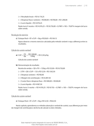 Custos empresariais – prática I   | 135




      	   ( = ) Resultado bruto = R$16.176,25
      	   ( – ) Despesas fixas e variáveis = R$500,00 + R$700,00 = R$1.200,00
      	   ( = ) Lucro líquido = R$14.976,25
      	   Razão lucro X receita = R$14.976,25 ÷ R$18.750,00 = 0,7987 x 100 = 79,87% margem de lucro
          sobre venda.


Resolução do exercício
      c)	 Estoque final = EF x CUP = 5kg x R$20,83 = R$104,15
      	   Agora observe o mesmo exercício calculado pelo método variável e veja a diferença entre os
          resultados.


Cálculo do custeio variável
                  CV R$1.500,00
      a)	 CUP =      =          = R$12,50 p/kg
                  Qp   120kg
      	   Cálculo do custeio variável


      b)	 Demonstração do resultado:
      	   Receita de vendas = QV x PV = 125kg x R$125,00 = R$18.750,00
      	   ( – ) CPV = QV x CUP = 125 x R$12,50 = R$1.562,50
      	   ( – ) Despesas variáveis = R$700,00
      	   ( = ) Margem de contribuição = R$16.487,50
      	   ( – ) Custos fixos e despesas fixas = R$1000,00 + R$500,00
      	   ( = ) Lucro líquido = R$14.987,50
      	   Razão lucro X receita = R$14.976,25 / R$18.750 = 0,7987 x 100 = 79,87% margem de lucro
          sobre venda.


Cálculo do custeio variável
      c)	 Estoque final = EF x CUP = 5kg x R$12,50 = R$62,50

     Neste capítulo, aprendemos os métodos absorção e variável de custeio, suas diferenças por meio
da margem de contribuição e da forma de calcular os dois métodos.




              Este material é parte integrante do acervo do IESDE BRASIL S.A.,
                             mais informações www.iesde.com.br
 