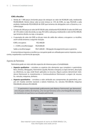 12   |       Elementos de Contabilidade Gerencial




         ICMS a Recolher
         ::: Venda de 1 000 peças (incluindo peças do estoque) ao valor de R$200,00 cada, totalizando
             R$200.000,00. Dentro desse valor já está incluso os 12% de ICMS, ou seja, R$24,00 a cada
             produto, totalizando R$24.000,00 de ICMS que teríamos de obrigações com o Governo, a re-
             colher/pagar.
         ::: Compra de 200 peças ao valor de R$100,00 cada, totalizando R$20.000,00. O valor do ICMS será
             de 12% sobre o valor da venda, ou seja, R$12,00 a cada peça, totalizando o valor de R$2.400,00,
             que teríamos direito, ou seja, a recuperar.
         ::: A apuração do valor do ICMS se dá por meio do saldo dos valores a recuperar e a recolher,
             assim sendo teríamos a seguinte situação.
              ICMS a recuperar:			                      R$2.400,00
         	    ( – ) ICMS a recolher/pagar:	            R$24.000,00
         	    Saldo a recolher/pagar:	                 R$21.600,00 – Obrigação de pagamento para o governo.
      A nomenclatura impostos a recolher ou a recuperar pode ser utilizada para outros impostos, outras
contas, respeitando a sua forma de apuração.


Aspectos do Patrimônio
         Patrimônio pode ser visto sob dois aspectos de interesse para a Contabilidade:
         ::: Aspecto qualitativo – considera as espécies dos elementos que compõem o patrimônio,
             Bens, Direitos, Obrigações, Patrimônio Líquido, Receita e Despesa; os tipos de bens, descrição
             ou referência, ou seja, onde foram aplicados os recursos. Alguns autores denominam Subs-
             tância Patrimonial os investimentos e Contrassubstância Patrimonial a origem de recurso.
             Ex.: veículos, máquinas, dinheiro.
         ::: Aspecto quantitativo – considera o valor atribuído aos componentes do patrimônio, sem-
             pre em moeda corrente nacional a valores históricos. Ex.: veículos R$5.000.00; máquinas
             R$8.000,00; dinheiro R$3.000,00.

                    O patrimônio é representado graficamente pelo Balanço Patrimonial, que demonstra
                uma situação estática da empresa, uma vez que funciona como uma fotografia da empresa
                no momento em que busca sua situação patrimonial.
	

                                                     Ativo             Passivo
                                                                     Obrigações

                                                     Bens       Patrimônio Líquido
                                                       +
                                                    Direitos     Situação Líquida
                                                                    Patrimonial




                            Este material é parte integrante do acervo do IESDE BRASIL S.A.,
                                           mais informações www.iesde.com.br
 