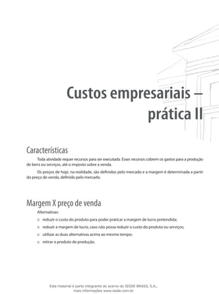 Custos empresariais –
                                   prática II
Características
     Toda atividade requer recursos para ser executada. Esses recursos cobrem os gastos para a produção
de bens ou serviços, até o imposto sobre a venda.
      Os preços de hoje, na realidade, são definidos pelo mercado e a margem é determinada a partir
do preço de venda, definido pelo mercado.




Margem X preço de venda
      Alternativas:
      ::: reduzir o custo do produto para poder praticar a margem de lucro pretendida;
      ::: reduzir a margem de lucro, caso não possa reduzir o custo do produto ou serviços;
      ::: utilizar as duas alternativas acima ao mesmo tempo;
      ::: retirar o produto de produção.




             Este material é parte integrante do acervo do IESDE BRASIL S.A.,
                            mais informações www.iesde.com.br
 