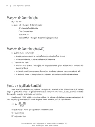 140   |    Custos empresariais – prática II




 Margem de Contribuição
          MC = RT – CV
          no qual:	 MC = Margem de Contribuição
          		          RT = Receita Total Líquida
          		          CV = Custo Variável
          		          MC% = MC/RT
          		          No qual: MC% = Margem de Contribuição percentual




 Margem de Contribuição (MC)
          ::: Quanto maior a MC, maior:
               ::: a capacidade em suportar custos fixos operacionais e financeiros;
               ::: o risco relacionado à concorrência interna e externa.
          ::: Quanto maior a MC:
               ::: menor o risco relativo a flutuações nos preços de venda, queda de demanda e aumento nos
                   custos variáveis;
               ::: o risco do negócio aumenta ou diminui em função da maior ou menor geração de MC;
               ::: o aumento da MC ocorre por meio da melhoria do processo produtivo da empresa.




 Ponto de Equilíbrio Contábil
       Nível de atividade necessário para que a margem de contribuição dos produtos/serviços consiga
 pagar os gastos fixos totais e os gastos variáveis que acompanham a venda, ou seja, quantas unidades
 devo vender para não ter prejuízo nem receita.
      Para Bernardi (1996, p.159), ponto de equilíbrio é “o volume calculado em que as receitas totais de
 uma empresa igualam-se aos custos e despesas totais; portanto, o lucro é igual a zero”.
                     (CF + DF)
          PEc $ =
                       MC%
          Na qual: PEc $ = Ponto que Equilíbrio Contábil em valor
          CF = custos fixos
          DF = despesas fixas



                           Este material é parte integrante do acervo do IESDE BRASIL S.A.,
                                          mais informações www.iesde.com.br
 