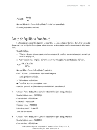 Custos empresariais – prática II   | 141




                  (PEc$)
      PEc qtd =
                    PV
      No qual: PEc qtd = Ponto de Equilíbrio Contábil em quantidade
      PV = Preço de Venda unitário




Ponto de Equilíbrio Econômico
       É calculado como o contábil, porém nessa análise se acrescenta o rendimento da melhor aplicação
do capital, com o objetivo de comparar o investimento na área operacional ou em uma aplicação finan-
ceira.
      Características
      ::: PE baixo: há maior segurança para enfrentar queda de vendas e aumento de custos sem atingir
          situação de prejuízo.
      ::: PE elevado: torna a empresa bastante sensível a flutuações nas condições de mercado.
              (CF + DF + CO)
      PEe =
                  MC%
      No qual: PEe = Ponto de Equilíbrio Econômico
      CO = Custo de Oportunidade = investimento x juros
      •	 Suposição de linearidade.
      ••	 Natureza do curto prazo.
      •••	Classificação dos custos operacionais.
      Exercício aplicado de ponto de equilíbrio contábil e econômico.

1.	   Calcule o Ponto de Equilíbrio Contábil e Econômico para o seguinte caso:
      Receita total do mês = R$2.500,00
      Custo variável = R$1.000,00
      Custo fixo = R$1.000,00
      Preço de venda = R$500,00
      Investimento = R$10.000,00
      Juros de 10% ao ano

2.	   Calcule o Ponto de Equilíbrio Contábil e Econômico para o seguinte caso:
      Receita total do mês = R$5.000,00
      Custo variável = R$1.000,00
              Este material é parte integrante do acervo do IESDE BRASIL S.A.,
                             mais informações www.iesde.com.br
 