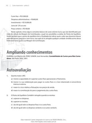 142    |    Custos empresariais – prática II




           Custo fixo = R$3.000,00
           Despesas administrativas = R$600,00
           Investimento = R$10.000,00
           Juros de 12% ao ano
           Preço unitário = R$100,00
        Neste capítulo, vimos alguns conceitos básicos de custo-volume-lucro, que são identificados por
 meio do cálculo da Margem de Contribuição, a qual nos possibilita a análise do Ponto de Equilíbrio.
 Vimos também que o ponto de equilíbrio tem a finalidade de indicar qual o valor que devemos faturar
 para não termos prejuízo e nem lucro, mas após tê-lo atingido qualquer unidade vendida acima desse
 limite tem lucro igual à sua Margem de Contribuição.




 Ampliando conhecimentos
 OLIVEIRA, Luís Martins de; PEREZ JÚNIOR, José Hernandez. Contabilidade de Custos para Não Conta-
 dores. São Paulo: Atlas, 2001.




 Autoavaliação
 1.	       Quanto maior a MC:
           a)	 menor a capacidade em suportar custos fixos operacionais e financeiros.
           b)	 menor é a sua colaboração para pagar os custos fixos e o risco relacionado à concorrência
               interna e externa.
           c)	 maior é o risco relativo a flutuações nos preços de venda.
           d)	 maior é a contribuição do para o pagamento dos custos fixos.

 2.	       O Ponto de Equilíbrio Contábil é atingido quando as receitas:
           a)	 superam as despesas.
           b)	 superam as receitas.
           c)	 são de igual valor as despesas fixas e os custos fixos.
           d)	 são de igual valor as despesas variáveis e os custos variáveis.




                            Este material é parte integrante do acervo do IESDE BRASIL S.A.,
                                           mais informações www.iesde.com.br
 