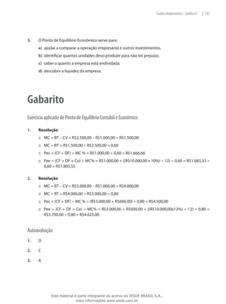 Custos empresariais – prática II   | 143




3.	   O Ponto de Equilíbrio Econômico serve para:
      a)	 ajudar a comparar a operação empresarial e outros investimentos.
      b)	 identificar quantas unidades devo produzir para não ter prejuízo.
      c)	 saber o quanto a empresa está endividada.
      d)	 descobrir a liquidez da empresa.




Gabarito
Exercício aplicado de Ponto de Equilíbrio Contábil e Econômico

1.	   Resolução
      ::: MC = RT – CV = R$2.500,00 – R$1.000,00 = R$1.500,00
      ::: MC ÷ RT = R$1.500,00 ÷ R$2.500,00 = 0,60
      ::: Pec = (CF + DF) ÷ MC % = R$1.000,00 ÷ 0,60 = R$1.666,66
      ::: Pee = (CF + DF + Co) ÷ MC% = R$1.000,00 + ((R$10.000,00 x 10%) ÷ 12) ÷ 0,60 = R$1.083,33 ÷
          0,60 = R$1.805,55

2.	   Resolução
      ::: MC = RT – CV = R$5.000,00 – R$1.000,00 = R$4.000,00
      ::: MC ÷ RT = R$4.000,00 ÷ R$5.000,00 = 0,80
      ::: Pec = (CF + DF) ÷ MC % = (R$3.000,00 + R$600,00) ÷ 0,80 = R$4.500,00
      ::: Pee = (CF + DF + Co) ÷ MC% = R$3.000,00 + R$600,00 + ((R$10.000,00x12%) ÷ 12) ÷ 0,80 =
          R$3.700,00 ÷ 0,80 = R$4.625,00


Autoavaliação
1.	   D

2.	   C

3.	   A




             Este material é parte integrante do acervo do IESDE BRASIL S.A.,
                            mais informações www.iesde.com.br
 