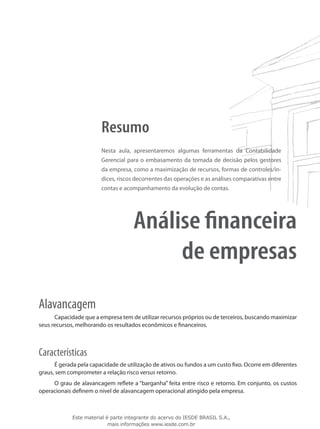 Resumo
                        Nesta aula, apresentaremos algumas ferramentas da Contabilidade
                        Gerencial para o embasamento da tomada de decisão pelos gestores
                        da empresa, como a maximização de recursos, formas de controles/ín-
                        dices, riscos decorrentes das operações e as análises comparativas entre
                        contas e acompanhamento da evolução de contas.




                                     Análise financeira
                                          de empresas
Alavancagem
      Capacidade que a empresa tem de utilizar recursos próprios ou de terceiros, buscando maximizar
seus recursos, melhorando os resultados econômicos e financeiros.



Características
      É gerada pela capacidade de utilização de ativos ou fundos a um custo fixo. Ocorre em diferentes
graus, sem comprometer a relação risco versus retorno.
     O grau de alavancagem reflete a “barganha” feita entre risco e retorno. Em conjunto, os custos
operacionais definem o nível de alavancagem operacional atingido pela empresa.



             Este material é parte integrante do acervo do IESDE BRASIL S.A.,
                            mais informações www.iesde.com.br
 
