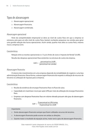 146   |    Análise financeira de empresas




 Tipos de alavancagem
          ::: Alavancagem operacional.
          ::: Alavancagem financeira.
          ::: Alavancagem combinada.


 Alavancagem operacional
        Parte da competitividade empresarial se deve ao nível de custos fixos em que a empresa se
 estrutura, pois para um alto nível de custos fixos, bastam oscilações pequenas nas vendas para gerar
 uma grande redução dos lucros operacionais. Assim sendo, quanto mais altos os custos fixos, maiores
 riscos a empresa corre.


 Características
          Relação entre as receitas operacionais e o “Lucro Antes de Juros e Imposto de Renda” (LAJIR).
          Resulta das despesas operacionais fixas existentes na estrutura de custos da empresa.




 Alavancagem financeira
        O retorno dos investimentos em uma empresa depende da rentabilidade do negócio e uma boa
 administração financeira. Dessa forma, a alavancagem financeira diz respeito à utilização de recursos de
 terceiros na utilização de riquezas para a empresa.


 Características
          ::: Resulta da existência de encargos financeiros fixos no fluxo de caixa.
          ::: Capacidade em maximizar o lucro por ação (LPA) por meio da utilização de encargos financeiros
              fixos.
          ::: Empresas com despesas financeiras fixas em volume elevado possuem alto grau de alavancagem
              financeira.




          Importante:
          ::: Existe alavancagem financeira sempre que forem utilizados recursos de terceiros.
          ::: A alavancagem financeira pode ocorrer em ambas as direções.
          ::: Quanto maior o resultado da equação acima, maior será o grau de alavancagem financeira.


                          Este material é parte integrante do acervo do IESDE BRASIL S.A.,
                                         mais informações www.iesde.com.br
 