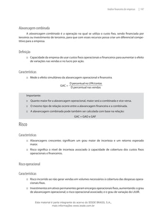 Análise financeira de empresas   | 147




Alavancagem combinada
       A alavancagem combinada é a operação na qual se utiliza o custo fixo, sendo financiada por
terceiros ou investimento de terceiros, para que com esses recursos possa criar um diferencial compe-
titivo para a empresa.


Definição
      ::: Capacidade da empresa de usar custos fixos operacionais e financeiros para aumentar o efeito
          de variações nas vendas e no lucro por ação.


Características
      ::: Mede o efeito simultâneo da alavancagem operacional e financeira.




      Importante:
      ::: Quanto maior for a alavancagem operacional, maior será a combinada e vice-versa.
      ::: O mesmo tipo de relação ocorre entre a alavancagem financeira e a combinada.
      ::: A alavancagem combinada pode também ser calculada com base na relação:
                                             GAC = GAO x GAF

Risco
Características
      ::: Alavancagens crescentes significam um grau maior de incerteza e um retorno esperado
          maior.
      ::: Risco significa o nível de incerteza associado à capacidade de cobertura dos custos fixos
          operacionais e financeiros.


Risco operacional

Características
      ::: Risco incorrido ao não gerar vendas em volumes necessários à cobertura das despesas opera-
          cionais fixas.
      ::: Investimentos em ativos permanentes geram encargos operacionais fixos, aumentando: o grau
          de alavancagem operacional; o risco operacional associado; e o grau de variação do LAJIR.


             Este material é parte integrante do acervo do IESDE BRASIL S.A.,
                            mais informações www.iesde.com.br
 