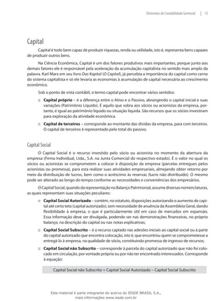 Elementos de Contabilidade Gerencial   | 13




Capital
      Capital é todo bem capaz de produzir riquezas, renda ou utilidade, isto é, representa bens capazes
de produzir outros bens.
       Na Ciência Econômica, Capital é um dos fatores produtivos mais importantes, porque junto aos
demais fatores ele é responsável pela aceleração da acumulação capitalista no sentido mais amplo da
palavra. Karl Marx em seu livro Das Kapital (O Capital), já percebia a importância do capital como cerne
do sistema capitalista e só ele levaria as economias à acumulação de capital necessária ao crescimento
econômico.
      Sob o ponto de vista contábil, o termo capital pode encontrar vários sentidos:
      ::: Capital próprio – é a diferença entre o Ativo e o Passivo, abrangendo o capital inicial e suas
          variações (Patrimônio Líquido). É aquilo que sobra aos sócios ou acionistas da empresa, por-
          tanto, é igual ao patrimônio líquido ou situação líquida. São recursos que os sócios investiram
          para exploração da atividade econômica.
      ::: Capital de terceiros – corresponde ao montante das dívidas da empresa, para com terceiros.
          O capital de terceiros é representado pelo total do passivo.


Capital Social
      O Capital Social é o recurso investido pelo sócio ou acionista no momento da abertura da
empresa (Firma Individual, Ltda., S.A. na Junta Comercial do respectivo estado). É o valor no qual os
sócios ou acionistas se comprometem a colocar à disposição da empresa (parcelas entregues pelos
acionistas ou promessa), para esta realizar suas atividades empresariais, almejando obter retorno por
meio da distribuição de lucros, bem como o acréscimo às reservas (lucro não distribuído). O mesmo
pode ser alterado ao longo do tempo conforme as necessidades e conveniências dos empresários.
      O Capital Social, quando da representação no Balanço Patrimonial, assume diversas nomenclaturas,
as quais representam suas situações peculiares:
      ::: Capital Social Autorizado – contém, no estatuto, disposições autorizando o aumento de capi-
          tal até certo teto (capital autorizado), sem necessidade de anuência da Assembleia Geral, dando
          flexibilidade à empresa, o que é particularmente útil em caso de mercados em expansão.
          Essa informação deve ser divulgada, podendo ser nas demonstrações financeiras, no próprio
          balanço, na descrição do capital ou nas notas explicativas;
      ::: Capital Social Subscrito – é o recurso captado nas adesões iniciais ao capital social ou à parte
          do capital autorizado que encontra colocação, isto é, que encontrou quem se comprometesse a
          entregá-lo à empresa, na qualidade de sócio, constituindo promessa de ingresso de recursos;
      ::: Capital Social não Subscrito – corresponde à parcela do capital autorizado que não foi colo-
          cado em circulação, por vontade própria ou por não ter encontrado interessados. Corresponde
          à equação:

                 Capital Social não Subscrito = Capital Social Autorizado – Capital Social Subscrito
	



             Este material é parte integrante do acervo do IESDE BRASIL S.A.,
                            mais informações www.iesde.com.br
 