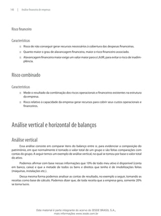 148   |    Análise financeira de empresas




 Risco financeiro

 Características
          ::: Risco de não conseguir gerar recursos necessários à cobertura das despesas financeiras.
          ::: Quanto maior o grau de alavancagem financeira, maior o risco financeiro associado.
          ::: Alavancagem financeira maior exige um valor maior para o LAJIR, para evitar o risco de inadim-
              plência.



 Risco combinado

 Características
          ::: Mede o resultado da combinação dos riscos operacionais e financeiros existentes na estrutura
              da empresa.
          ::: Risco relativo à capacidade da empresa gerar recursos para cobrir seus custos operacionais e
              financeiros.




 Análise vertical e horizontal de balanços

 Análise vertical
       Essa análise consiste em comparar itens do balanço entre si, para evidenciar a composição do
 patrimônio, em que normalmente é tomado o valor total de um grupo e são feitas comparações com
 contas do grupo. A seguir temos um exemplo de análise vertical, no qual se tomou por base o valor total
 do ativo.
      Podemos afirmar com base nessas informações que 10% de todo meu ativo é disponível (conta
 em banco, caixa) e que a metade de todos os bens e direitos que tenho é de imobilizações feitas
 (máquinas, instalações etc.).
        Dessa mesma forma podemos analisar as contas de resultado, no exemplo a seguir, tomando as
 receitas como base de cálculo. Podemos dizer que, de toda receita que a empresa gera, somente 20%
 se torna lucro.




                          Este material é parte integrante do acervo do IESDE BRASIL S.A.,
                                         mais informações www.iesde.com.br
 