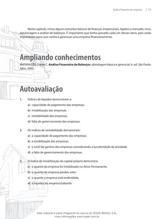 Análise financeira de empresas   | 151




      Neste capítulo, vimos alguns conceitos básicos de finanças empresariais, ligados a mercado, risco,
alavancagem e análise de balanços. É importante que tenha gravado cada um desses itens, pois serão
importantes para caso venha a gerenciar uma empresa financeiramente.




Ampliando conhecimentos
MATARAZZO, Dante C. Análise Financeira de Balanços: abordagem básica e gerencial. 6. ed. São Paulo:
Atlas, 2003.




Auto­­avaliação
1.	   Índices de liquidez demonstram a:
      a)	 capacidade de pagamento das empresas.
      b)	 imobilização das empresas.
      c)	 rentabilidade das empresas.
      d)	 falta de gerenciamento das empresas.

2.	   Os índices de rentabilidade demonstram:
      a)	 a capacidade de pagamento das empresas.
      b)	 a imobilização das empresas.
      c)	 o nível de ganhos das empresas considerando a lucratividade da atividade.
      d)	 a falta de gerenciamento das empresas.

3.	   O índice de imobilização do capital próprio demonstra:
      a)	 o quanto da empresa foi imobilizado no Ativo Permanente.
      b)	 o quanto da empresa perdeu valor.
      c)	 o quanto a empresa está endividada.
      d)	 a liquidez da empresa.Gabarito




             Este material é parte integrante do acervo do IESDE BRASIL S.A.,
                            mais informações www.iesde.com.br
 