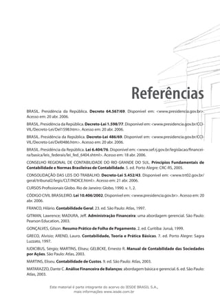 Referências
BRASIL. Presidência da República. Decreto 64.567/69. Disponível em: <www.presidencia.gov.br>.
Acesso em: 20 abr. 2006.
BRASIL. Presidência da República. Decreto-Lei 1.598/77. Disponível em: <www.presidencia.gov.br/CCI-
VIL/Decreto-Lei/Del1598.htm>. Acesso em: 20 abr. 2006.
BRASIL. Presidência da República. Decreto-Lei 486/69. Disponível em: <www.presidencia.gov.br/CCI-
VIL/Decreto-Lei/Del0486.htm>. Acesso em: 20 abr. 2006.
BRASIL. Presidência da República. Lei 6.404/76. Disponível em: <www.sef.rj.gov.br/legislacao/financei-
ra/basica/leis_federais/lei_fed_6404.shtml>. Acesso em: 18 abr. 2006.
CONSELHO REGIONAL DE CONTABILIDADE DO RIO GRANDE DO SUL. Princípios Fundamentais de
Contabilidade e Normas Brasileiras de Contabilidade. 5. ed. Porto Alegre: CRC-RS, 2005.
CONSOLIDAÇÃO DAS LEIS DO TRABALHO. Decreto-Lei 5.452/43. Disponível em: <www.trt02.gov.br/
geral/tribunal2/legis/CLT/INDICE.html>. Acesso em: 21 abr. 2006.
CURSOS Profissionais Globo. Rio de Janeiro: Globo, 1990. v. 1, 2.
CÓDIGO CIVIL BRASILEIRO. Lei 10.406/2002. Disponível em: <www.presidencia.gov.br>. Acesso em: 20
abr. 2006.
FRANCO, Hilário. Contabilidade Geral. 23. ed. São Paulo: Atlas, 1997.
GITMAN, Lawrence; MADURA, Jeff. Administração Financeira: uma abordagem gerencial. São Paulo:
Pearson Education, 2003.
GONÇALVES, Gilson. Resumo Prático de Folha de Pagamento. 2. ed. Curitiba: Juruá, 1999.
GRECO, Alvísio; AREND, Lauro. Contabilidade, Teoria e Prática Básicas. 7. ed. Porto Alegre: Sagra
Luzzato, 1997.
IUDICIBUS, Sérgio; MARTINS, Eliseu; GELBCKE, Ernesto R. Manual de Contabilidade das Sociedades
por Ações. São Paulo: Atlas, 2003.
MARTINS, Eliseu. Contabilidade de Custos. 9. ed. São Paulo: Atlas, 2003.
MATARAZZO, Dante C. Análise Financeira de Balanços: abordagem básica e gerencial. 6. ed. São Paulo:
Atlas, 2003.


             Este material é parte integrante do acervo do IESDE BRASIL S.A.,
                            mais informações www.iesde.com.br
 
