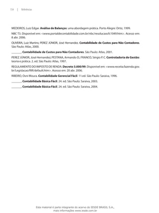 154   |   Referências




 MEDEIROS, Luiz Edgar. Análise de Balanços: uma abordagem prática. Porto Alegre: Ortiz, 1999.
 NBC T3. Disponível em: <www.portaldecontabilidade.com.br/nbc/resolucaocfc1049.htm>. Acesso em:
 8 abr. 2006.
 OLIVEIRA, Luiz Martins; PEREZ JÚNIOR, José Hernandez. Contabilidade de Custos para Não Contadores.
 São Paulo: Atlas, 2000.
 ________. Contabilidade de Custos para Não Contadores. São Paulo: Atlas, 2001.
 PEREZ JÚNIOR, José Hernandez; PESTANA, Armando O.; FRANCO, Sérgio P. C. Controladoria de Gestão:
 teoria e prática. 2. ed. São Paulo: Atlas, 1997.
 REGULAMENTO DO IMPOSTO DE RENDA. Decreto 3.000/99. Disponível em: <www.receita.fazenda.gov.
 br/Legislacao/RIR/default.htm>. Acesso em: 20 abr. 2006.
 RIBEIRO, Osni Moura. Contabilidade Gerencial Fácil. 11.ed. São Paulo: Saraiva, 1996.
 ________. Contabilidade Básica Fácil. 24. ed. São Paulo: Saraiva, 2003.
 ________. Contabilidade Básica Fácil. 24. ed. São Paulo: Saraiva, 2004.




                        Este material é parte integrante do acervo do IESDE BRASIL S.A.,
                                       mais informações www.iesde.com.br
 