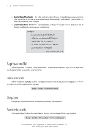14   |    Elementos de Contabilidade Gerencial




         ::: Capital Social Realizado – é o valor efetivamente entregue pelos sócios para cumprimento
             total ou parcial da obrigação assumida quando da subscrição, podendo ser concretizado por
             meio de moeda nacional ou bens;
         ::: Capital Social não Realizado – corresponde à parte da obrigação oriunda da subscrição de
             Capital Social ainda não cumprida pelos sócios.

                                  Exemplo:
                                         Capital Autorizado: R$15.000,00
                                         (–) Capital não Subscrito R$5.000,00
                                         Capital Subscrito R$10.000,00
                                         (–) Capital não Realizado R$3.000,00
                                         Capital Realizado R$7.000,00

                                                             (GRECO; AREND, 1997, p. 46)




Álgebra contábil
     Neste momento, usaremos como ferramenta a matemática elementar, aplicando matematica­
mente os conceitos aprendidos anteriormente.



Patrimônio bruto
      Patrimônio bruto são todos os Bens e Direitos, representam tudo o que a empresa possui, podendo
ser expresso como representamos a seguir:

                                           Bens + Direitos = Patrimônio Bruto




Obrigações
         Obrigações são compromissos financeiros assumidos com terceiros.



Patrimônio Líquido
         Patrimônio Líquido são todos meus bens e direitos, deduzidas as dívidas com terceiros.

                                 Bens + Direitos – Obrigações = Patrimônio Líquido


                         Este material é parte integrante do acervo do IESDE BRASIL S.A.,
                                        mais informações www.iesde.com.br
 