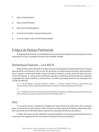 Elementos de Contabilidade Gerencial   | 17




1.	   Qual o total dos Bens?

2.	   Qual o total de Direito?

3.	   Qual o total das Obrigações?

4.	   Como ficou formada a Equação Patrimonial?

5.	   Como se soube o valor do Patrimônio Líquido?




A lógica do Balanço Patrimonial
     As legislações pertinentes à contabilidade mencionam demonstrações financeiras para o controle
empresarial, ou seja, o resultado econômico da atividade contábil.



Demonstração Financeira – Lei 6.404/76
       Balanço Patrimonial, utilizando a moeda nacional como padrão de medida, demonstra a situação
patrimonial de uma empresa, com ou sem fins lucrativos, em determinado momento, apresentando o
ativo, o passivo e o patrimônio líquido, sempre sob valores históricos, ou seja, valores da época do lança-
mento. No balanço, as contas serão classificadas segundo os elementos do patrimônio que registrem,
e agrupadas de modo a facilitar o conhecimento e a análise da situação financeira da companhia (art.
178 da Lei 6.404/76).
      Art. 1.º São procedidas as seguintes alterações na NBC T 3 – Conceito, Conteúdo, Estrutura e Nomenclatura das
      Demonstrações Contábeis, aprovada pela Resolução CFC 686/90 e alterada pela Resolução CFC 847/99:
      [...]
      3.2.1.1. O Balanço Patrimonial é a demonstração contábil destinada a evidenciar, qualitativa e quantitativamente, numa
      determinada data, a posição patrimonial e financeira da Entidade. (NBC T 3)




Ativo
      É o conjunto de bens e direitos da entidade. São itens positivos do patrimônio. Por convenção,
todos os elementos do ativo acham-se discriminados no lado esquerdo do Balanço Patrimonial. Tam-
bém conhecido como Patrimônio Bruto, representa as Aplicações de Recursos da empresa.
      A ordem das contas no ativo obedecem ao grau de liquidez, ou seja, são apresentadas primeiro as
contas que mais rapidamente são convertidas em dinheiro (de cima para baixo).




              Este material é parte integrante do acervo do IESDE BRASIL S.A.,
                             mais informações www.iesde.com.br
 