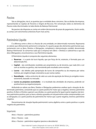 18   |    Elementos de Contabilidade Gerencial




Passivo
      São as obrigações, isto é, as quantias que a entidade deve a terceiros. São as dívidas da empresa,
representando os Capitais de Terceiros e Origens de Recursos. Por convenção, todos os elementos do
Passivo estão discriminados no lado direito do Balanço Patrimonial.
      No passivo são dispostas as contas em ordem decrescente de prazo de pagamento. Assim sendo,
as contas com vencimentos anteriores ficam mais acima.



Patrimônio Líquido
      É a diferença entre o Ativo e o Passivo de uma entidade, em determinado momento. Representa
os valores que efetivamente pertencem à empresa. É o quarto grupo dos elementos patrimoniais que,
juntamente com os Bens, Direitos e Obrigações, completará a demonstração contábil, denominada
Balanço Patrimonial. Se somarmos tudo que a empresa tem (Bens + Direitos) e subtrairmos o que ela
deve (Obrigações), encontraremos o seu Patrimônio Líquido.
         O Patrimônio Líquido é composto dos seguintes elementos:
         ::: Reservas – é a parte do lucro líquido, que por força de lei, estatutos, é formada para um
             determinado fim;
         ::: Capital – são contribuições recebidas por proprietários ou de terceiros, que nada têm a ver
             com as receitas ou ganhos, não transitando pelo resultado como receitas;
         ::: Lucros – são obtidos pela apropriação de lucros da companhia ou da empresa por vários
             motivos, por exigência legal, estatutária ou por outras razões;
         ::: Reavaliação – indica acréscimo de valor ao custo de aquisição de Ativos já corrigidos mone-
             tariamente, baseado no mercado;
         ::: Lucros ou prejuízos acumulados – é o resultado das atividades da empresa, podendo ser
             positivo/lucro ou negativo/prejuízo.
       Atribuindo-se valores aos Bens, Direitos e Obrigações poderemos analisar qual a situação de de-
terminado patrimônio, concluindo que se a parte positiva for maior que a negativa, teremos patrimônio
positivo. Os Bens e Direitos superam suas dívidas; se a parte positiva for igual à parte negativa não tere-
mos patrimônio positivo, pois os bens e direitos gravados em tal patrimônio estão comprometidos com
as obrigações; se a parte positiva do patrimônio for menor que a parte negativa, teremos patrimônio
negativo.
      Denominamos de situação líquida patrimonial à soma algébrica entre a parte positiva e a parte
negativa do patrimônio.


Importante
         Ativo > Passivo – patrimônio positivo
         Ativo = Passivo – nulo
         Ativo < Passivo – patrimônio negativo (passivo a descoberto)

                         Este material é parte integrante do acervo do IESDE BRASIL S.A.,
                                        mais informações www.iesde.com.br
 