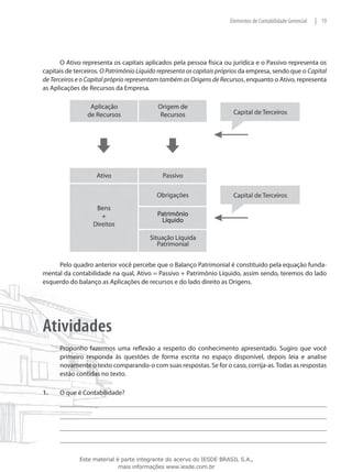 Elementos de Contabilidade Gerencial   | 19




       O Ativo representa os capitais aplicados pela pessoa física ou jurídica e o Passivo representa os
capitais de terceiros. O Patrimônio Líquido representa os capitais próprios da empresa, sendo que o Capital
de Terceiros e o Capital próprio representam também as Origens de Recursos, enquanto o Ativo, representa
as Aplicações de Recursos da Empresa.




     Pelo quadro anterior você percebe que o Balanço Patrimonial é constituído pela equação funda-
mental da contabilidade na qual, Ativo = Passivo + Patrimônio Líquido, assim sendo, teremos do lado
esquerdo do balanço as Aplicações de recursos e do lado direito as Origens.




Atividades
	     Proponho fazermos uma reflexão a respeito do conhecimento apresentado. Sugiro que você
      primeiro responda às questões de forma escrita no espaço disponível, depois leia e analise
      novamente o texto comparando-o com suas respostas. Se for o caso, corrija-as. Todas as respostas
      estão contidas no texto.

1.	   O que é Contabilidade?




             Este material é parte integrante do acervo do IESDE BRASIL S.A.,
                            mais informações www.iesde.com.br
 