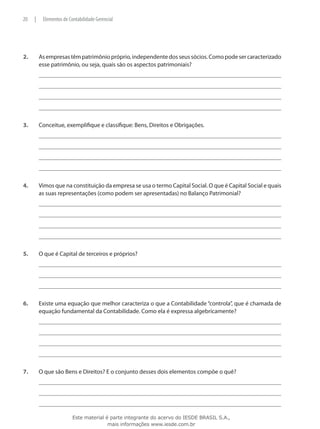 20    |    Elementos de Contabilidade Gerencial




2.	       As empresas têm patrimônio próprio, independente dos seus sócios. Como pode ser caracterizado
          esse patrimônio, ou seja, quais são os aspectos patrimoniais?




3.	       Conceitue, exemplifique e classifique: Bens, Direitos e Obrigações.




4.	       Vimos que na constituição da empresa se usa o termo Capital Social. O que é Capital Social e quais
          as suas representações (como podem ser apresentadas) no Balanço Patrimonial?




5.	       O que é Capital de terceiros e próprios?




6.	       Existe uma equação que melhor caracteriza o que a Contabilidade “controla”, que é chamada de
          equação fundamental da Contabilidade. Como ela é expressa algebricamente?




7.	       O que são Bens e Direitos? E o conjunto desses dois elementos compõe o quê?




                          Este material é parte integrante do acervo do IESDE BRASIL S.A.,
                                         mais informações www.iesde.com.br
 