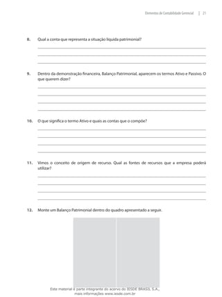 Elementos de Contabilidade Gerencial   | 21




8.	    Qual a conta que representa a situação líquida patrimonial?




9.	    Dentro da demonstração financeira, Balanço Patrimonial, aparecem os termos Ativo e Passivo. O
       que querem dizer?




10.	   O que significa o termo Ativo e quais as contas que o compõe?




11.	   Vimos o conceito de origem de recurso. Qual as fontes de recursos que a empresa poderá
       utilizar?




12.	   Monte um Balanço Patrimonial dentro do quadro apresentado a seguir.




              Este material é parte integrante do acervo do IESDE BRASIL S.A.,
                             mais informações www.iesde.com.br
 