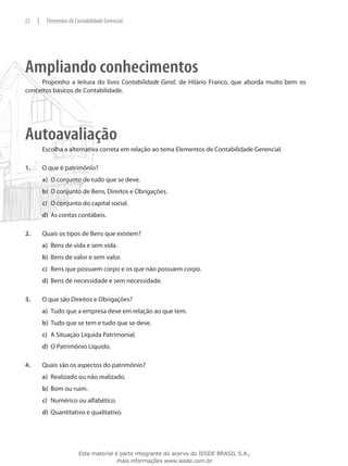 22    |    Elementos de Contabilidade Gerencial




Ampliando conhecimentos
     Proponho a leitura do livro Contabilidade Geral, de Hilário Franco, que aborda muito bem os
conceitos básicos de Contabilidade.




Autoavaliação
          Escolha a alternativa correta em relação ao tema Elementos de Contabilidade Gerencial.

1.	       O que é patrimônio?
          a)	 O conjunto de tudo que se deve.
          b)	 O conjunto de Bens, Direitos e Obrigações.
          c)	 O conjunto do capital social.
          d)	 As contas contábeis.

2.	       Quais os tipos de Bens que existem?
          a)	 Bens de vida e sem vida.
          b)	 Bens de valor e sem valor.
          c)	 Bens que possuem corpo e os que não possuem corpo.
          d)	 Bens de necessidade e sem necessidade.

3.	       O que são Direitos e Obrigações?
          a)	 Tudo que a empresa deve em relação ao que tem.
          b)	 Tudo que se tem e tudo que se deve.
          c)	 A Situação Líquida Patrimonial.
          d)	 O Patrimônio Líquido.

4.	       Quais são os aspectos do patrimônio?
          a)	 Realizado ou não realizado.
          b)	 Bom ou ruim.
          c)	 Numérico ou alfabético.
          d)	 Quantitativo e qualitativo.




                          Este material é parte integrante do acervo do IESDE BRASIL S.A.,
                                         mais informações www.iesde.com.br
 