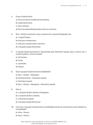 Elementos de Contabilidade Gerencial   | 23




5.	    O que é Capital Social?
       a)	 Recurso externo recebido de fornecedores.
       b)	 Capital de terceiros.
       c)	 Bens e Direitos.
       d)	 Recursos disponibilizados pelos sócios ou acionistas.

6.	    Bens + Direitos constituem o que a empresa tem, enquanto Obrigações são:
       a)	 o Capital Próprio.
       b)	 tudo que a empresa tem.
       c)	 tudo que a empresa deve a terceiros.
       d)	 a Situação Líquida Patrimonial.

7.	    A situação líquida patrimonial é representada pelo Patrimônio Líquido, logo o mesmo vem a
       receber também o nome de Capital:
       a)	 de Terceiros.
       b)	 Social.
       c)	 autorizado.
       d)	 Próprio.

8.	    Qual a equação fundamental da Contabilidade?
       a)	 Bens + Direitos – Obrigações
       b)	 Patrimônio Bruto – Patrimônio Líquido
       c)	 Patrimônio Líquido
       d)	 Bens + Direitos = Obrigações + Patrimônio Líquido

9.	    Ativo é:
       a)	 o conjunto de Bens, Direitos e Obrigações.
       b)	 o conjunto de Bens e Direitos.
       c)	 o Patrimônio Líquido.
       d)	 a Situação Líquida Patrimonial.

10.	   Como fica a equação fundamental da contabilidade dentro da nomenclatura atual utilizada na
       contabilidade?
       a)	 Ativo = Passivo
       b)	 Ativo + Passivo


               Este material é parte integrante do acervo do IESDE BRASIL S.A.,
                              mais informações www.iesde.com.br
 