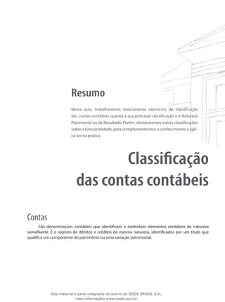 Resumo
                       Nesta aula, trabalharemos basicamente exercícios de classificação
                       das contas contábeis quanto à sua principal classificação e à Natureza
                       Patrimonial ou de Resultado. Porém, destacaremos outras classificações
                       sobre a funcionalidade, para complementarmos o conhecimento e apli-
                       cá-los na prática.




                                  Classificação
                          das contas contábeis
Contas
       São denominações contábeis que identificam e controlam elementos contábeis de natureza
semelhante. É o registro de débitos e créditos da mesma natureza, identificados por um título que
qualifica um componente do patrimônio ou uma variação patrimonial.




            Este material é parte integrante do acervo do IESDE BRASIL S.A.,
                           mais informações www.iesde.com.br
 