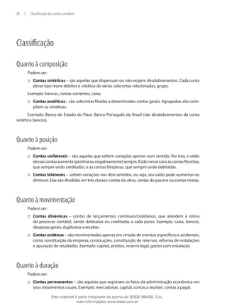 28   |    Classificação das contas contábeis




Classificação

Quanto à composição
         Podem ser:
         ::: Contas sintéticas – são aquelas que dispensam ou não exigem desdobramentos. Cada conta
             desse tipo reúne débitos e créditos de várias subcontas relacionadas, grupo.
         Exemplo: bancos, contas-correntes, caixa.
         ::: Contas analíticas – são subcontas filiadas a determinadas contas gerais. Agrupadas, elas com-
             põem as sintéticas.
       Exemplo: Banco do Estado do Piauí, Banco Português do Brasil (são desdobramentos da conta
sintética bancos).



Quanto à posição
         Podem ser:
         ::: Contas unilaterais – são aquelas que sofrem variações apenas num sentido. Por isso, o saldo
             dessas contas aumenta (positiva ou negativamente) sempre. Estão nesse caso as contas Receitas,
             que sempre serão creditadas, e as contas Despesas, que sempre serão debitadas.
         ::: Contas bilaterais – sofrem variações nos dois sentidos, ou seja, seu saldo pode aumentar ou
             diminuir. Elas são divididas em três classes: contas do ativo, contas do passivo ou contas mistas.



Quanto à movimentação
         Podem ser:
         ::: Contas dinâmicas – contas de lançamentos contínuos/cotidianos, que atendem à rotina
             do processo contábil, sendo debitadas ou creditadas a cada passo. Exemplo: caixa, bancos,
             despesas gerais, duplicatas a receber.
         ::: Contas estáticas – são movimentadas apenas em virtude de eventos específicos e acidentais,
             como constituição da empresa, construções, constituição de reservas, reforma de instalações
             e apuração de resultados. Exemplo: capital, prédios, reserva legal, gastos com instalação.



Quanto à duração
         Podem ser:
         ::: Contas permanentes – são aquelas que registram os fatos da administração econômica em
             seus movimentos usuais. Exemplo: mercadorias, capital, contas a receber, contas a pagar.

                          Este material é parte integrante do acervo do IESDE BRASIL S.A.,
                                         mais informações www.iesde.com.br
 