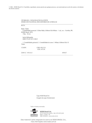 © 2006 – IESDE Brasil S.A. É proibida a reprodução, mesmo parcial, por qualquer processo, sem autorização por escrito dos autores e do detentor
dos direitos autorais.




                       CIP-BRASIL. CATALOGAÇÃO-NA-FONTE
                       SINDICATO NACIONAL DOS EDITORES DE LIVROS, RJ
                       __________________________________________________________________________________
                       B127c

                       Bado, Cleber
                         Contabilidade gerencial / Cleber Bado, Gilberto Elói Milani. - 1.ed., rev. - Curitiba, PR:
                       IESDE Brasil, 2012.
                         156p. : 28 cm

                          Inclui bibliografia
                          ISBN 978-85-387-3100-9

                         1. Contabilidade gerencial. 2. Contabilidade de custo. I. Milani, Gilberto Elói. II. 		
                       Título.

                       12-6859.                      CDD: 658.1511
                                                      CDU: 657.05

                       20.09.12 09.10.12                                                039337
                       __________________________________________________________________________________




                                                     Capa: IESDE Brasil S.A.
                                                     Imagem da capa: Shutterstock




                                         Todos os direitos reservados.



                                                            IESDE Brasil S.A.
                                                            Al. Dr. Carlos de Carvalho, 1.482. CEP: 80730-200
                                                            Batel – Curitiba – PR
                                                            0800 708 88 88 – www.iesde.com.br


                      Este material é parte integrante do acervo do IESDE BRASIL S.A.,
                                     mais informações www.iesde.com.br
 