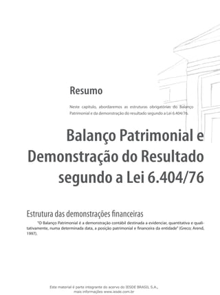 Resumo
                        Neste capítulo, abordaremos as estruturas obrigatórias do Balanço
                        Patrimonial e da demonstração do resultado segundo a Lei 6.404/76.




    Balanço Patrimonial e
Demonstração do Resultado
   segundo a Lei 6.404/76
Estrutura das demonstrações financeiras
       “O Balanço Patrimonial é a demonstração contábil destinada a evidenciar, quantitativa e quali-
tativamente, numa determinada data, a posição patrimonial e financeira da entidade” (Greco; Arend,
1997).




             Este material é parte integrante do acervo do IESDE BRASIL S.A.,
                            mais informações www.iesde.com.br
 