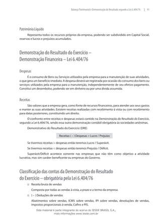 Balanço Patrimonial e Demonstração do Resultado segundo a Lei 6.404/76   | 41




Patrimônio Líquido
      Representa todos os recursos próprios da empresa, podendo ser subdividido em Capital Social,
reservas e lucros e prejuízos acumulados.



Demonstração do Resultado do Exercício –
Demonstração Financeira – Lei 6.404/76

Despesas
      É o consumo de Bens ou Serviços utilizados pela empresa para a manutenção de suas atividades,
o que gera um benefício imediato. A despesa deverá ser registrada por ocasião do consumo dos bens ou
serviços utilizados pela empresa para a manutenção, independentemente de seu efetivo pagamento.
Constitui um desembolso, podendo ser em dinheiro ou por uma dívida assumida.


Receitas
      São valores que a empresa gera, como fonte de recursos financeiros, para atender aos seus gastos
e manter as suas atividades. Existem receitas realizadas com recebimento à vista ou com recebimento
para datas posteriores, constituindo um direito.
     O confronto entre receitas e despesas estará contido na Demonstração do Resultado do Exercício,
segundo a Lei 6.404/76, sendo essa outra demonstração contábil obrigatória às sociedades anônimas.
      Demonstrativo do Resultado do Exercício (DRE)

                                Receitas ( – ) Despesas = Lucro / Prejuízo

      Se tivermos receitas > despesas então teremos Lucro / Superávit.
      Se tivermos receitas < despesas então teremos Prejuízo / Déficit.
       Superávit/Déficit acontece somente nas empresas que não têm como objetivo a atividade
lucrativa, mas sim caráter beneficente ou empresas do Governo.



Classificação das contas da Demonstração do Resultado
do Exercício – obrigatória pela Lei 6.404/76
      ::: Receita bruta de vendas
      	    Composta por todas as vendas à vista, a prazo e a termo da empresa.
      ::: ( – ) Deduções de vendas
      	    Abatimentos sobre vendas, ICMS sobre vendas, IPI sobre vendas, devoluções de vendas,
           impostos proporcionais à venda, Cofins e PIS.
              Este material é parte integrante do acervo do IESDE BRASIL S.A.,
                             mais informações www.iesde.com.br
 