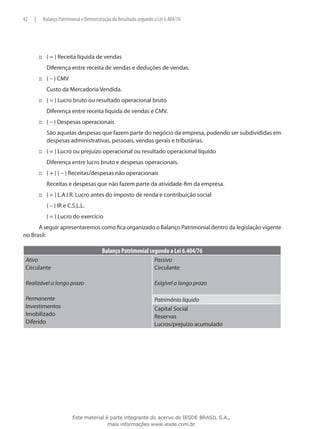 42   |       Balanço Patrimonial e Demonstração do Resultado segundo a Lei 6.404/76




         ::: ( = ) Receita líquida de vendas
         	    Diferença entre receita de vendas e deduções de vendas.
         ::: ( – ) CMV
         	    Custo da Mercadoria Vendida.
         ::: ( = ) Lucro bruto ou resultado operacional bruto
         	    Diferença entre receita líquida de vendas e CMV.
         ::: ( – ) Despesas operacionais
         	    São aquelas despesas que fazem parte do negócio da empresa, podendo ser subdivididas em
              despesas administrativas, pessoais, vendas gerais e tributárias.
         ::: ( = ) Lucro ou prejuízo operacional ou resultado operacional líquido
         	    Diferença entre lucro bruto e despesas operacionais.
         ::: ( + ) ( – ) Receitas/despesas não operacionais
         	    Receitas e despesas que não fazem parte da atividade-fim da empresa.
         ::: ( = ) L.A.I.R. Lucro antes do imposto de renda e contribuição social
         	    ( – ) IR e C.S.L.L.
         	    ( = ) Lucro do exercício
      A seguir apresentaremos como fica organizado o Balanço Patrimonial dentro da legislação vigente
no Brasil:

                                           Balanço Patrimonial segundo a Lei 6.404/76
 Ativo                                                               Passivo
 Circulante                                                          Circulante

 Realizável a longo prazo                                            Exigível a longo prazo

 Permanente                                                          Patrimônio líquido
 Investimentos                                                       Capital Social
 Imobilizado                                                         Reservas
 Diferido                                                            Lucros/prejuízo acumulado




                           Este material é parte integrante do acervo do IESDE BRASIL S.A.,
                                          mais informações www.iesde.com.br
 